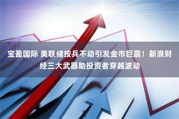 宝盈国际 美联储按兵不动引发金市巨震！新浪财经三大武器助投资者穿越波动