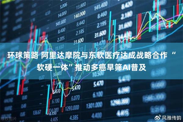 环球策路 阿里达摩院与东软医疗达成战略合作 “软硬一体”推动多癌早筛AI普及