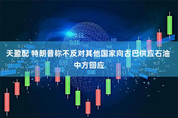 天盈配 特朗普称不反对其他国家向古巴供应石油 中方回应