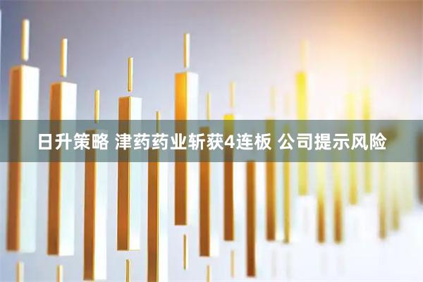 日升策略 津药药业斩获4连板 公司提示风险