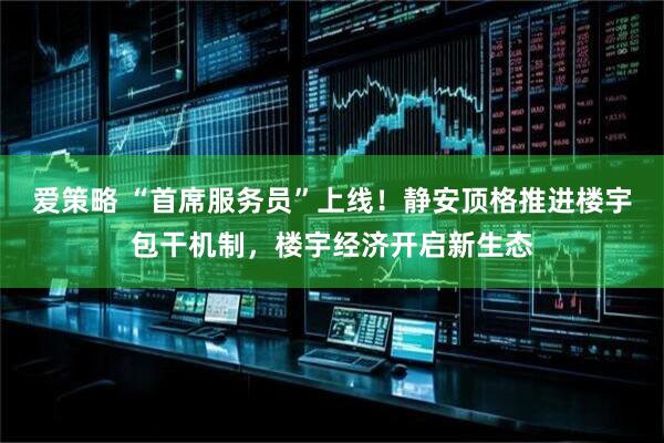爱策略 “首席服务员”上线！静安顶格推进楼宇包干机制，楼宇经济开启新生态