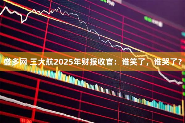 盛多网 三大航2025年财报收官：谁笑了，谁哭了？