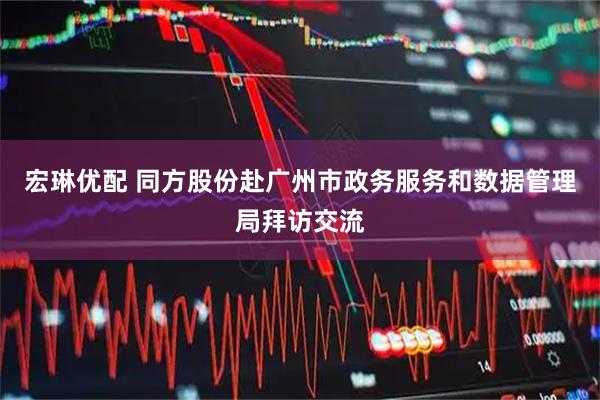 宏琳优配 同方股份赴广州市政务服务和数据管理局拜访交流