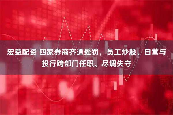 宏益配资 四家券商齐遭处罚，员工炒股、自营与投行跨部门任职、尽调失守