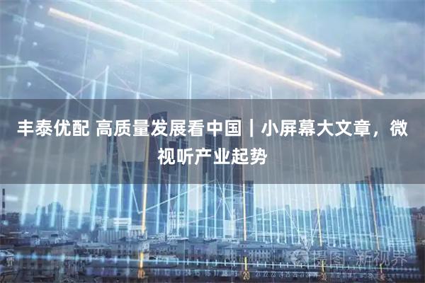 丰泰优配 高质量发展看中国｜小屏幕大文章，微视听产业起势